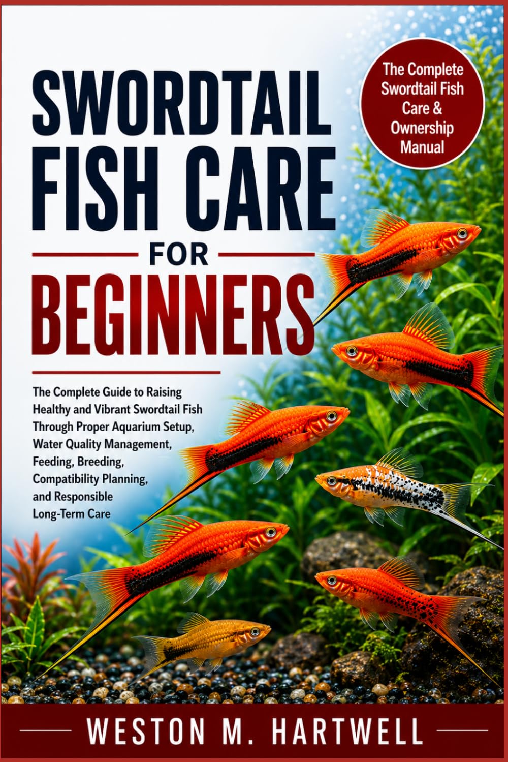SWORDTAIL FISH CARE FOR BEGINNERS: The Complete Guide to Raising Healthy and Vibrant Swordtail Fish Through Proper Aquarium Setup, Water Quality ... Planning, and Responsible Long-Term Care