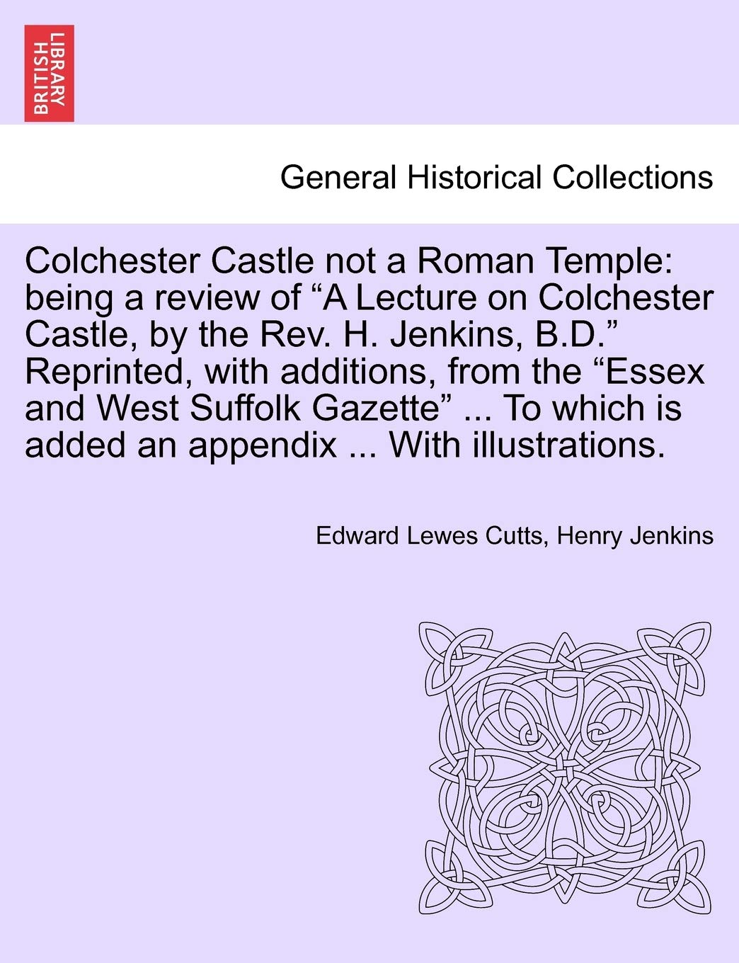 Colchester Castle Not a Roman Temple: Being a Review of a Lecture on Colchester Castle, by the Rev. H. Jenkins, B.D. Reprinted, with Additions, from ... Is Added an Appendix ... with Illustrations.