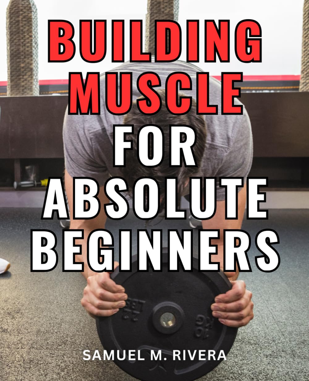 Building Muscle For Absolute Beginners: A Comprehensive Guide to Gaining Strength through Weight Lifting | Your Complete Blueprint for Achieving Muscle Growth and Enhanced Fitness