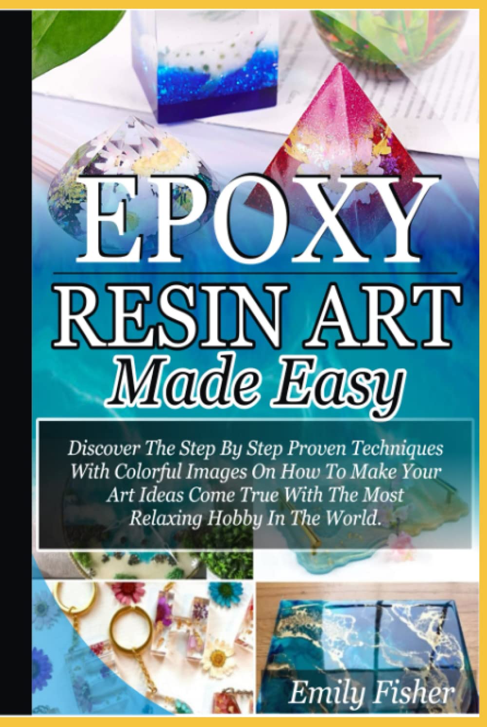 Epoxy Resin Art Made Easy: Discover The Step By Step Proven Techniques With Colourful Images On How To Make Your Art Ideas Come True With The Most Relaxing Hobby In The World