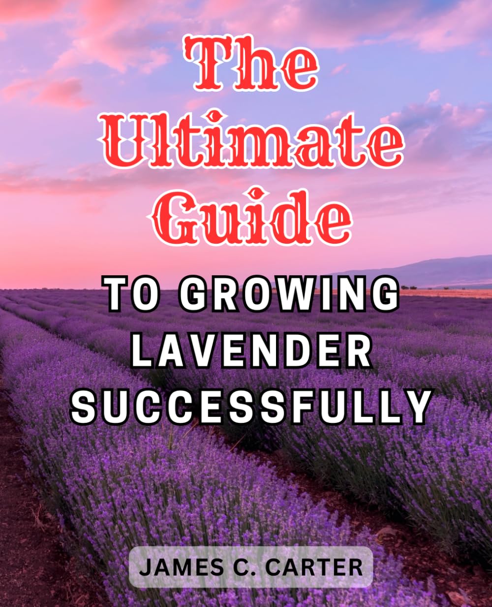 The Ultimate Guide to Growing Lavender Successfully: Unlock the Secrets of Lavenders: Maximize the Beauty and Benefits of This Versatile Plant in Your