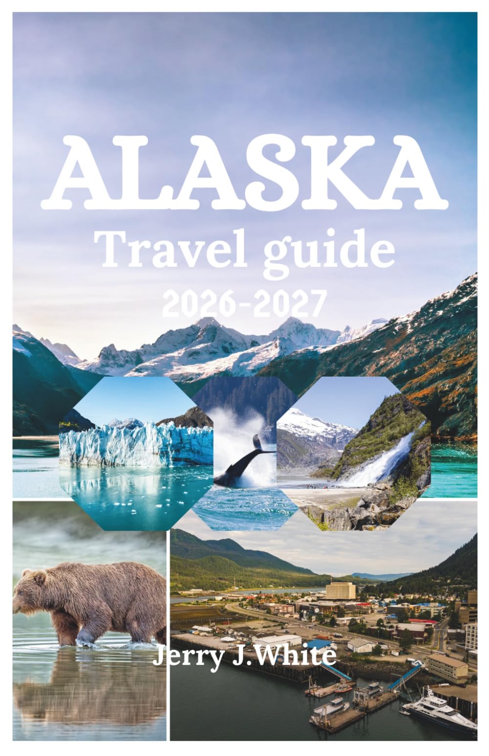 ALASKA TRAVEL GUIDE 2026-2027: Your Complete Adventure Companion to Glaciers, Wildlife, Northern Lights, and Untamed Wilderness in America's Last Frontier