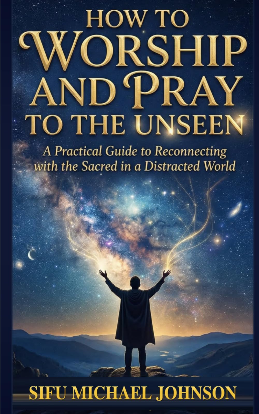 How to Worship and Pray to the Unseen: A Practical Guide To Reconnecting With The Sacred In A Distracted World
