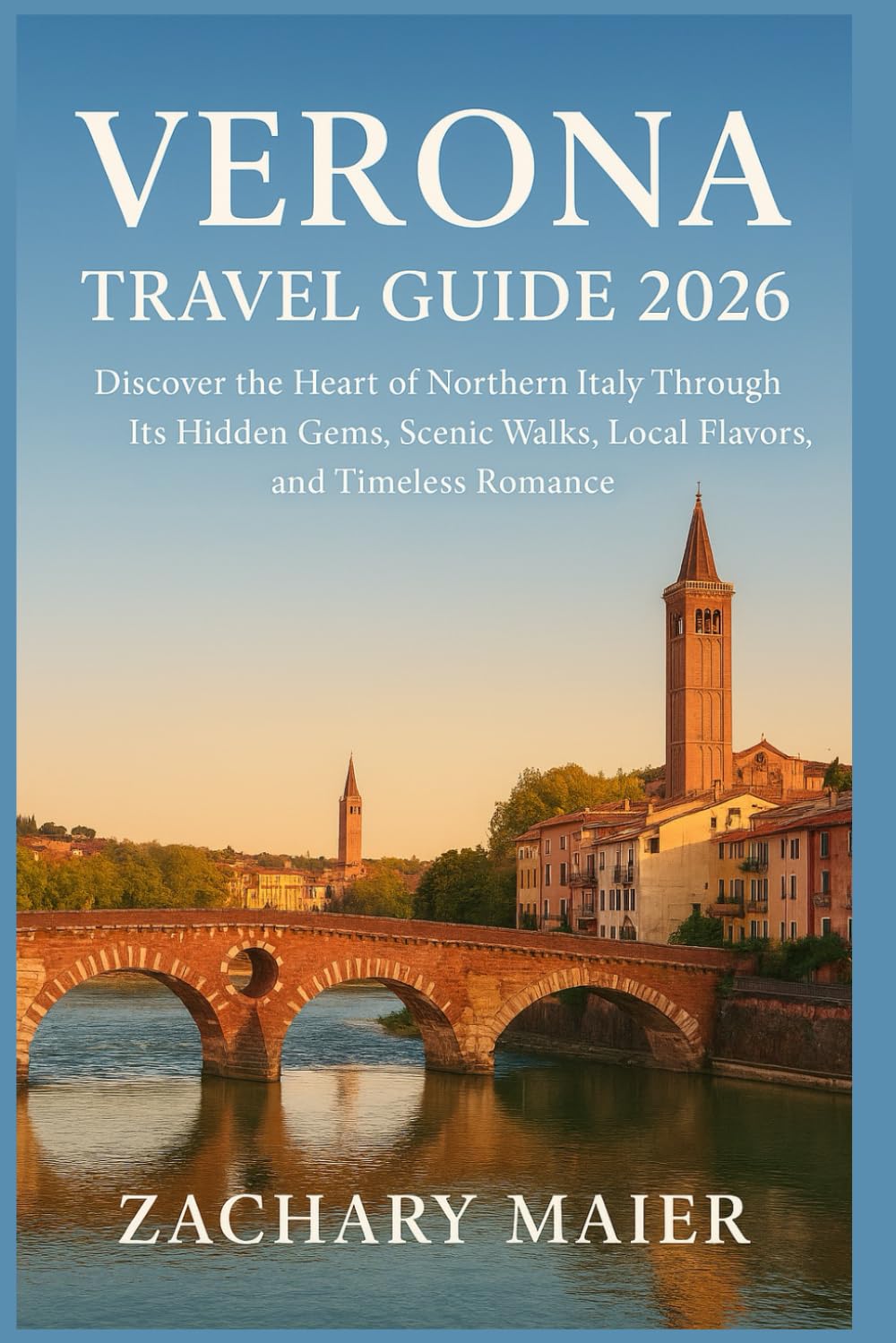 VERONA TRAVEL GUIDE 2026: Discover the Heart of Northern Italy Through Its Hidden Gems, Scenic Walks, Local Flavors, and Timeless Romance