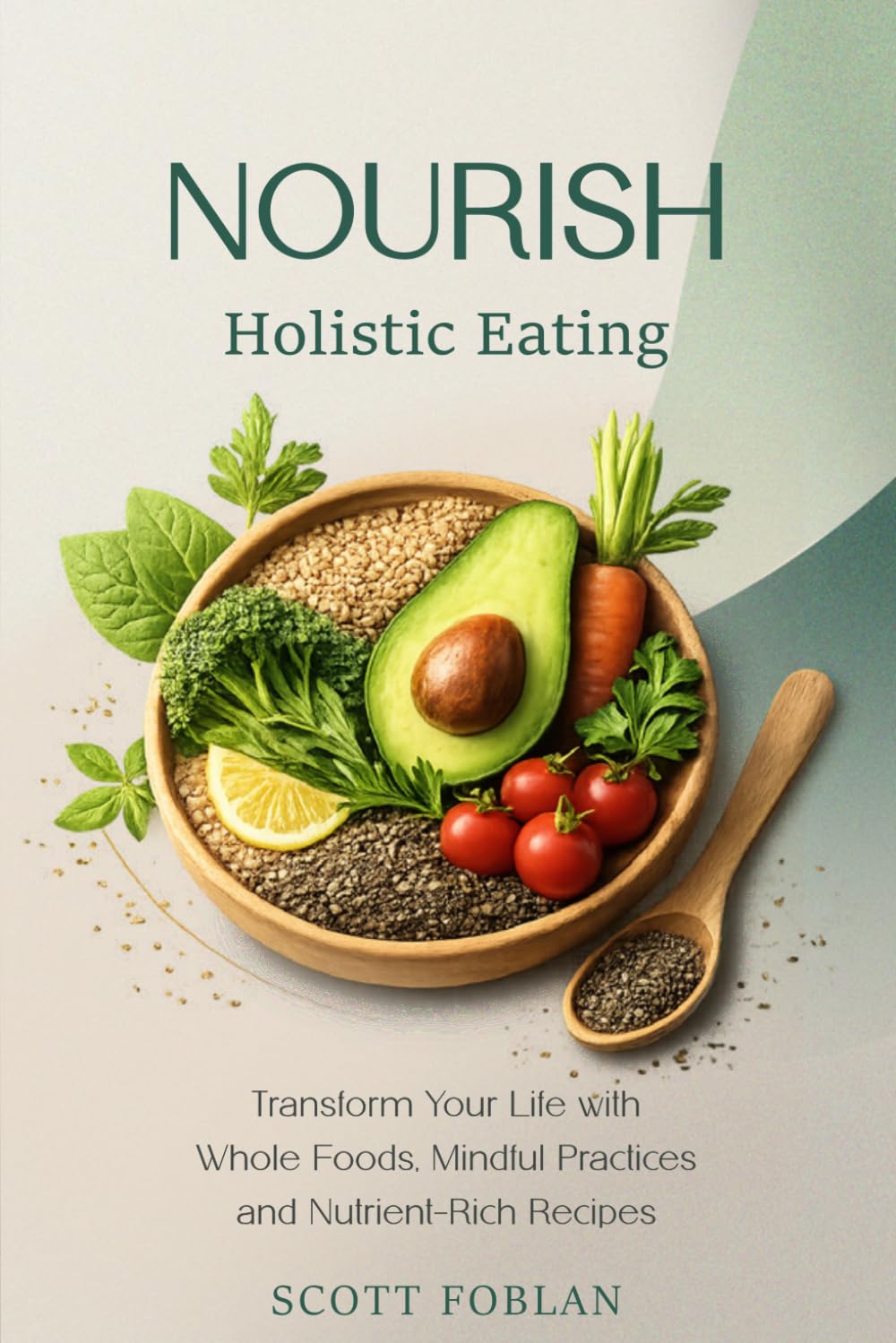 Nourish - Holistic Eating: Transform Your Life with Whole Foods, Mindful Practices, and Nutrient-Rich Recipes