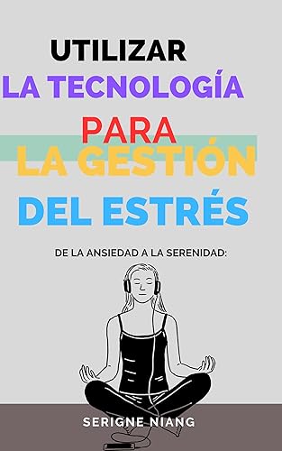 De la Ansiedad a la Serenidad Utilizar la Tecnología para la Gestión del Estrés (Comprendiendo el Estrés Origen, Naturaleza e Impactos n 6) (Spanish