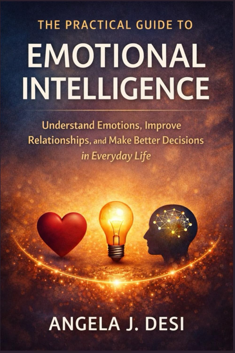 THE PRACTICAL GUIDE TO EMOTIONAL INTELLIGENCE: Understand Emotions, Improve Relationships, and Make Better Decisions in Everyday Life