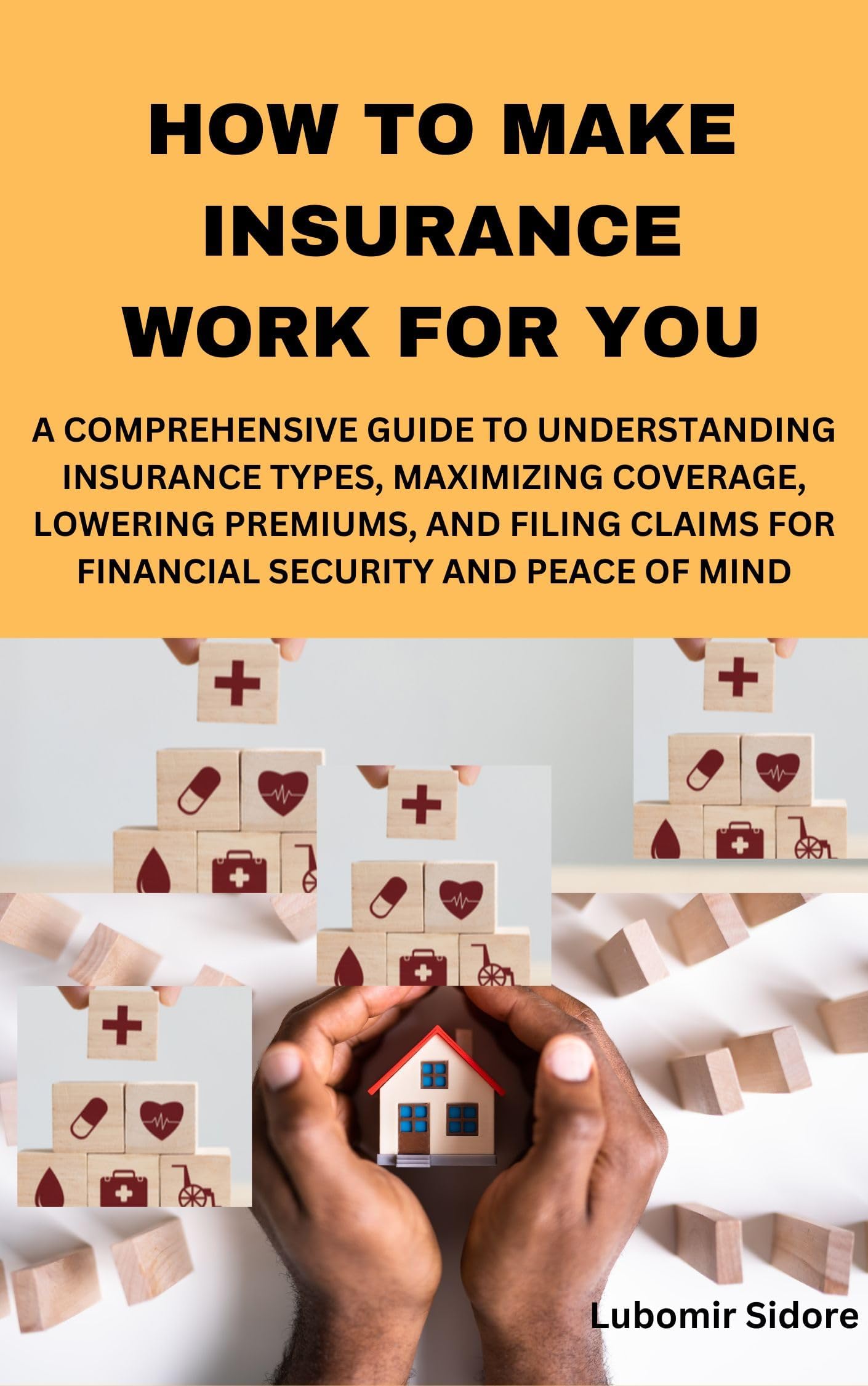 HOW TO MAKE INSURANCE WORK FOR YOU: A COMPREHENSIVE GUIDE TO UNDERSTANDING INSURANCE TYPES, MAXIMIZING COVERAGE, LOWERING PREMIUMS, AND FILING CLAIMS FOR FINANCIAL SECURITY AND PEACE OF MIND