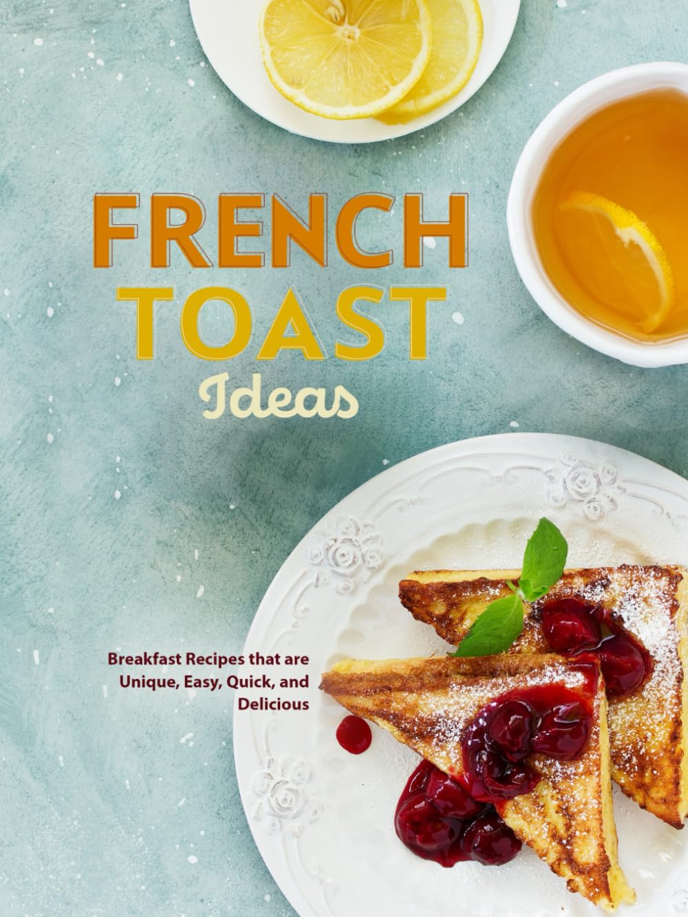 French Toast Ideas: Breakfast Recipes that are Unique, Easy, Quick, and Delicious (French Toast Recipes)