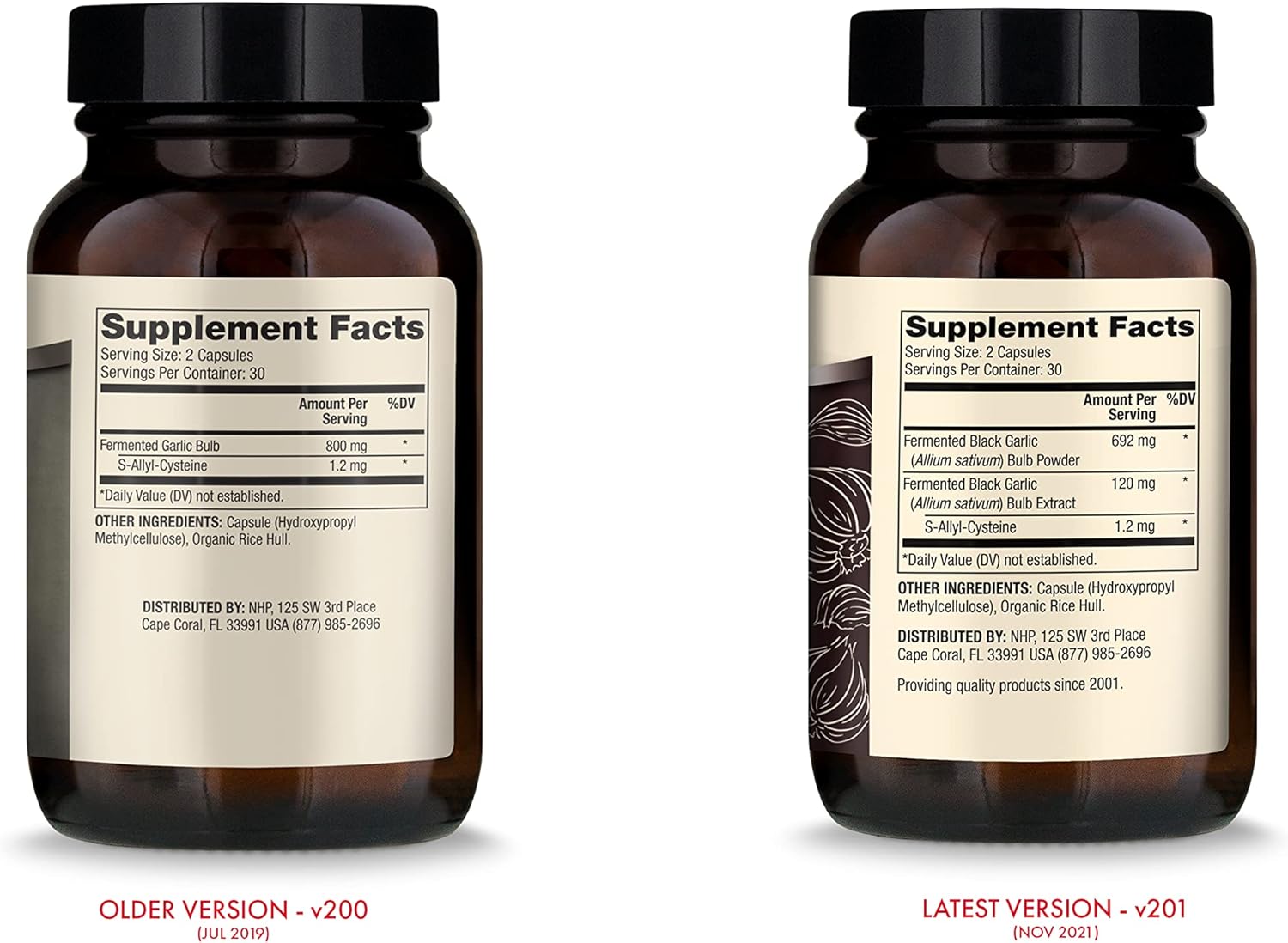 Amount Per
Serving
Fermented Garlic Bull: 800 "‘9
s IlyI-Cysleine 12 mg
‘Daily Value (DW not established.
Supplement Facts
Serving Size: 2 Capsules
Servings Per Conlainer: 30
”ADV
OTHER INGREDIENTS: capsule (Hydroxypronyl
Melhylcelluluse), Organic Rice Hull.
DiS'lHIBUlED BY: NHP, 125 SW 31d Place
Cape Coral, FL 33991 USA (877) 985-2696
:1. '\ , ’./\
[JUL 7015’)
Supplement Facts
Sewing Size: 2 Capsules
Servings Per Cnnlainer: 30
Amounl Per %Dv
Serving
Fermented Black Garlic 692 mg '
(A/Iium saliva/n) Bulb Powder
Fermenled Black Garlic 120 mg
(AI/ium sat/WM) Bulb Extract
3 Allyl-Lysteine 1.2 mg
'Daily Value (DV) not established.
UT HER INGREDIENI’S: Capsule (Hydroxynropyl
Melhylcellulose), organic Rice Hull.
DiSlRIBUTED BY: NHP, 125 SW 3rd Place
Cape Coral. FL 33991 USA [877) 985-2596
Providing quality products since 2001.
{NOV7