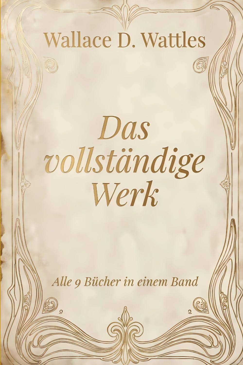 Wallace D. Wattles - Das vollständige Werk: Glaube, Wohlstand, Fülle, Gesundheit