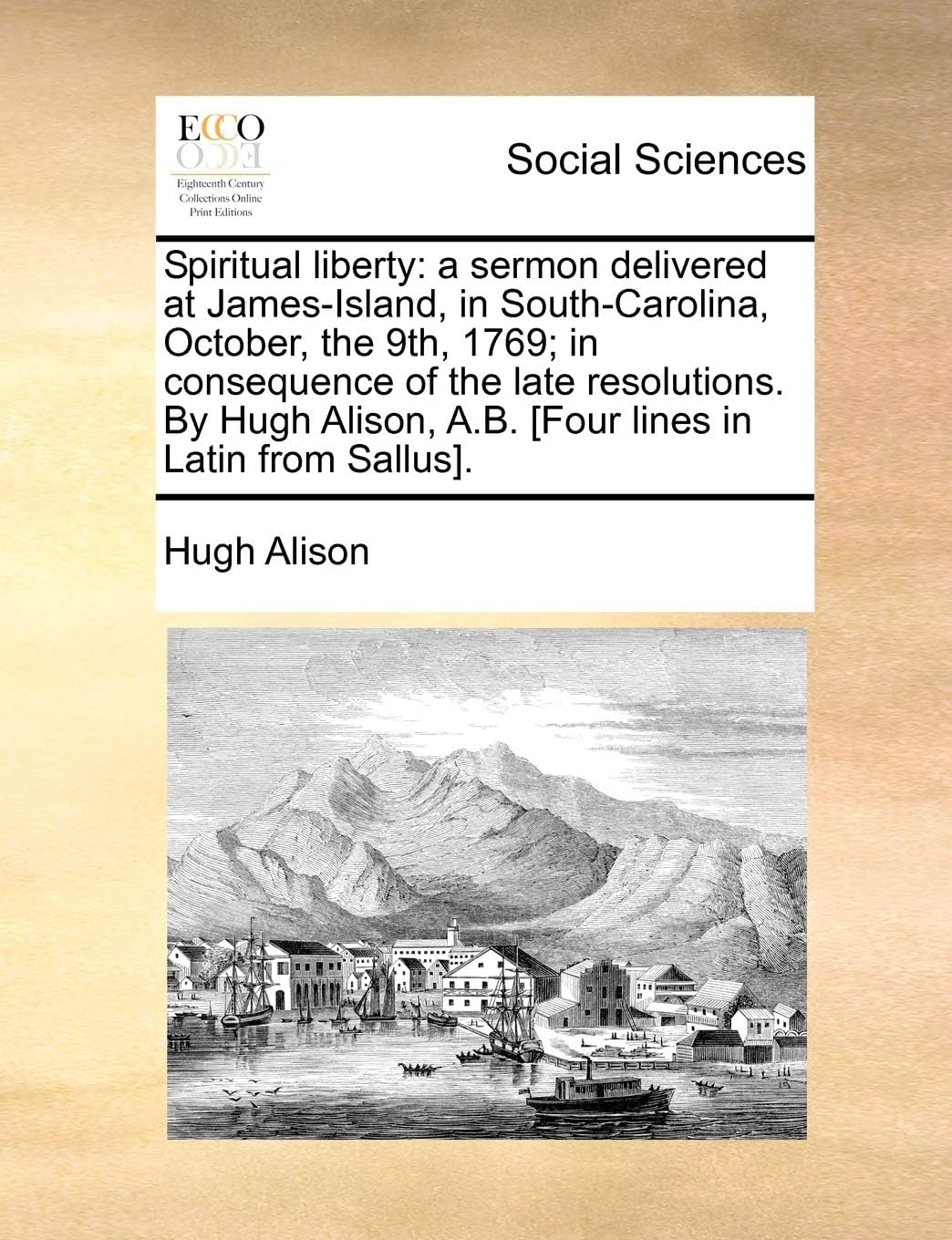 Spiritual Liberty: A Sermon Delivered at James-Island, in South-Carolina, October, the 9th, 1769; In Consequence of the Late Resolutions. by Hugh Alison, A.B. [four Lines in Latin from Sallus].