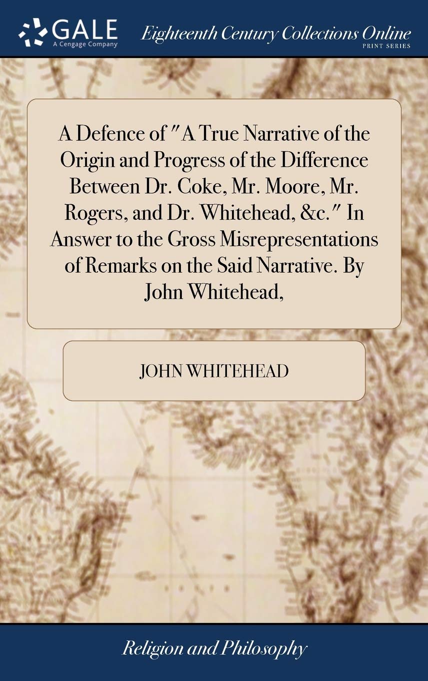 A Defence of a True Narrative of the Origin and Progress of the Difference Between Dr. Coke, Mr. Moore, Mr. Rogers, and Dr. Whitehead, &c. in Answer ... on the Said Narrative. by John Whitehead,