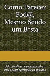 Como Parecer Fod@, Mesmo Sendo um B*sta: Guia não oficial de quem sobrevive a base de café, sarcasmo e da autilusão