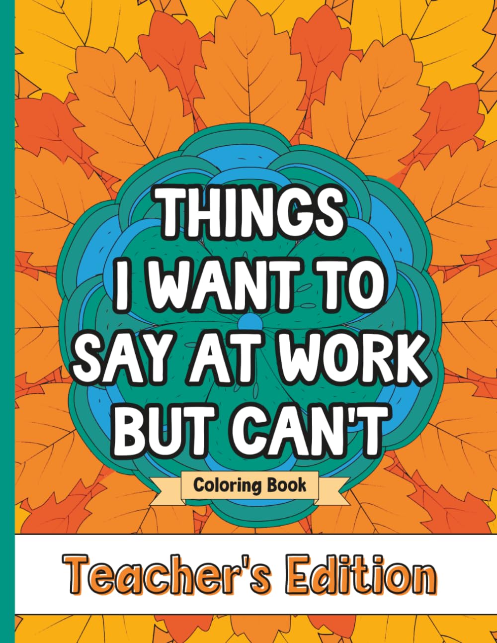 Things I Want To Say At Work But Can't Coloring Book Teacher's Edition: Stress Relief for Teachers; Funny Gift Idea For End Of School Year, Holidays, Retirement; No Profanity