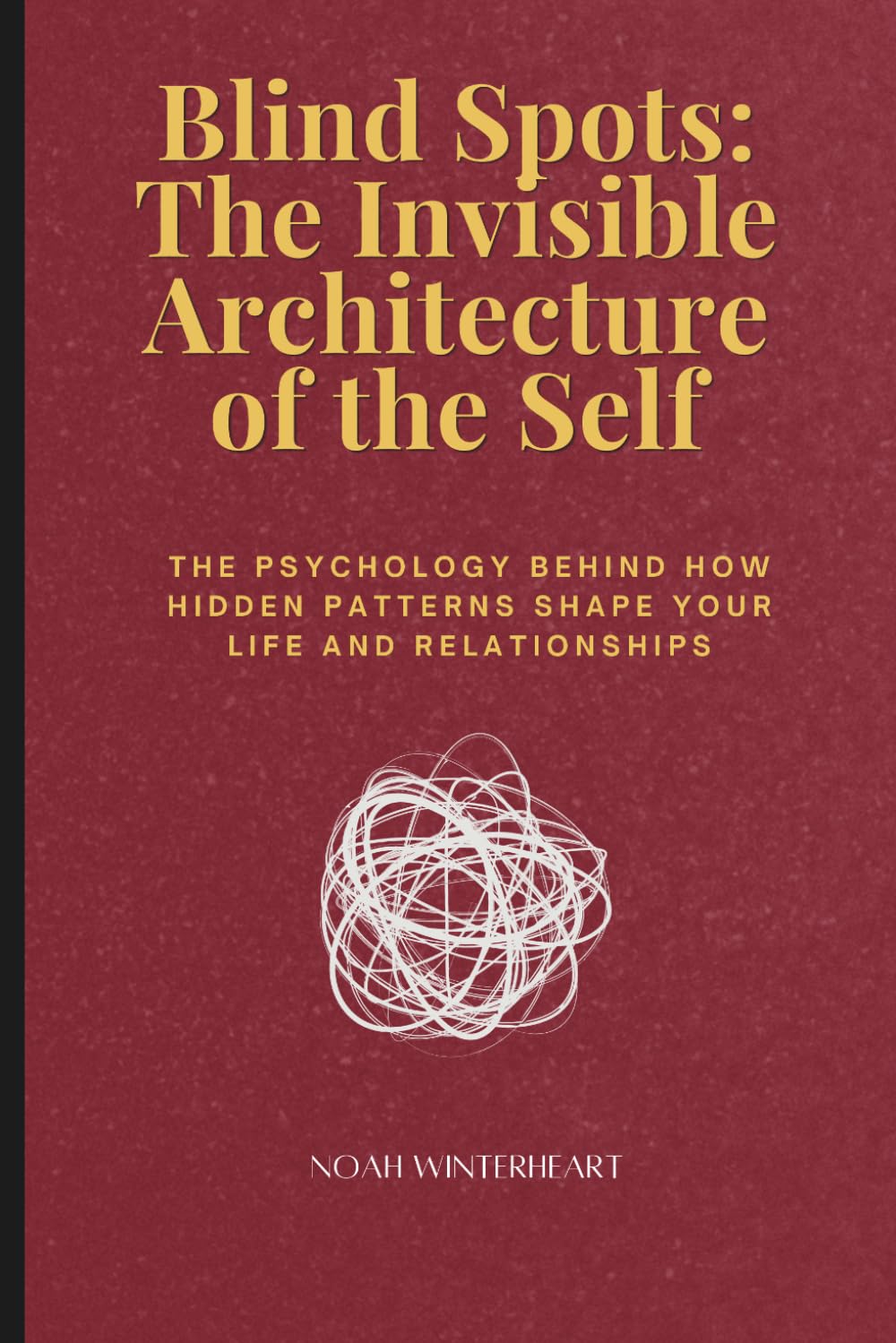 Blind Spots: The Invisible Architecture of the Self: The Psychology Behind How Hidden Patterns Shape Your Life and Relationships