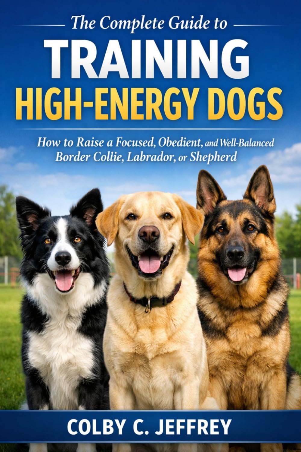 The Complete Guide to Training High-Energy Dogs: How to Raise a Focused, Obedient, and Well-Balanced Border Collie, Labrador, or Shepherd
