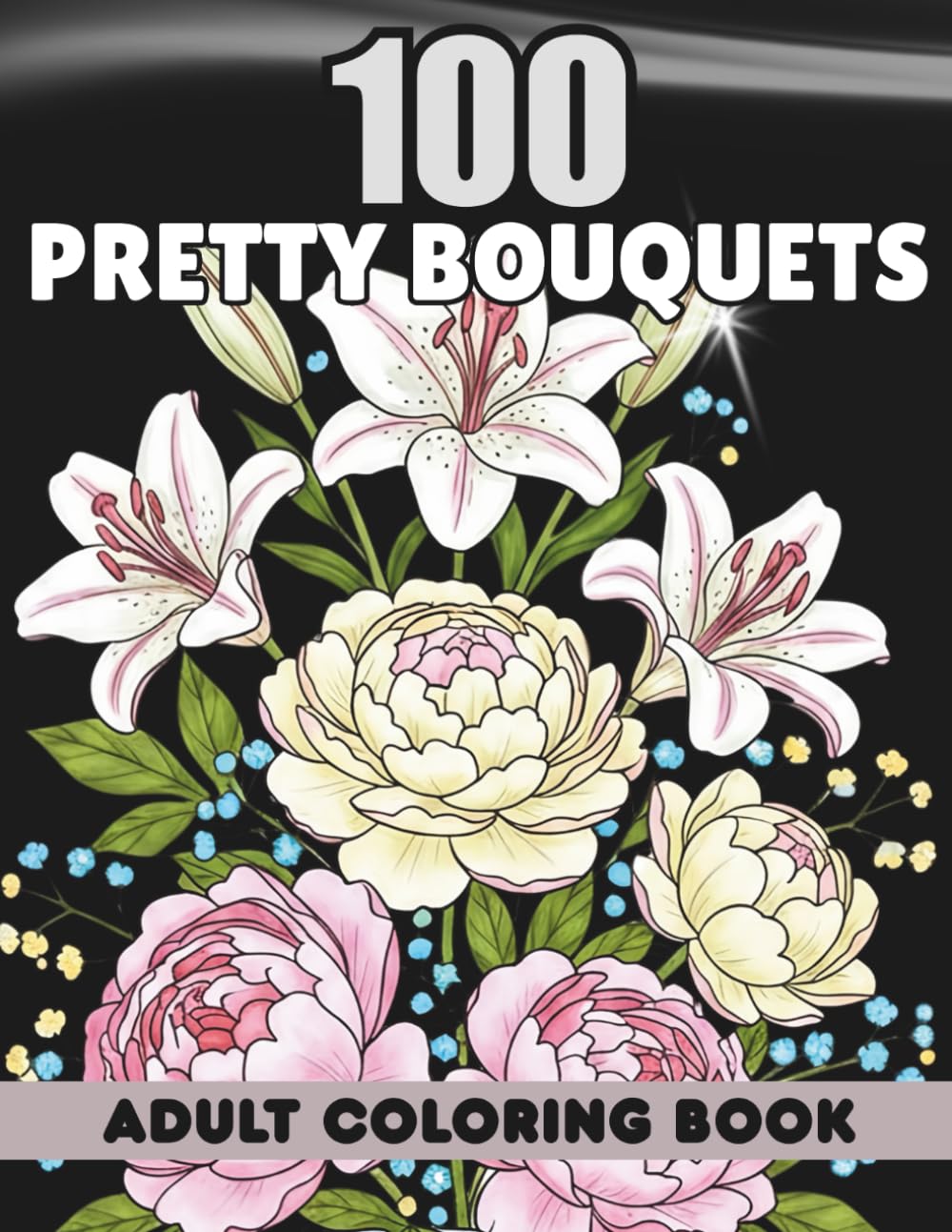 Adult Coloring Book 100 Pretty Bouquets: Elegant Flower Arrangements, Relaxing Floral Patterns, Beautiful Bloom Illustrations for Women with Lilies, Peonies, Tulips, Roses, Wildflowers, and More