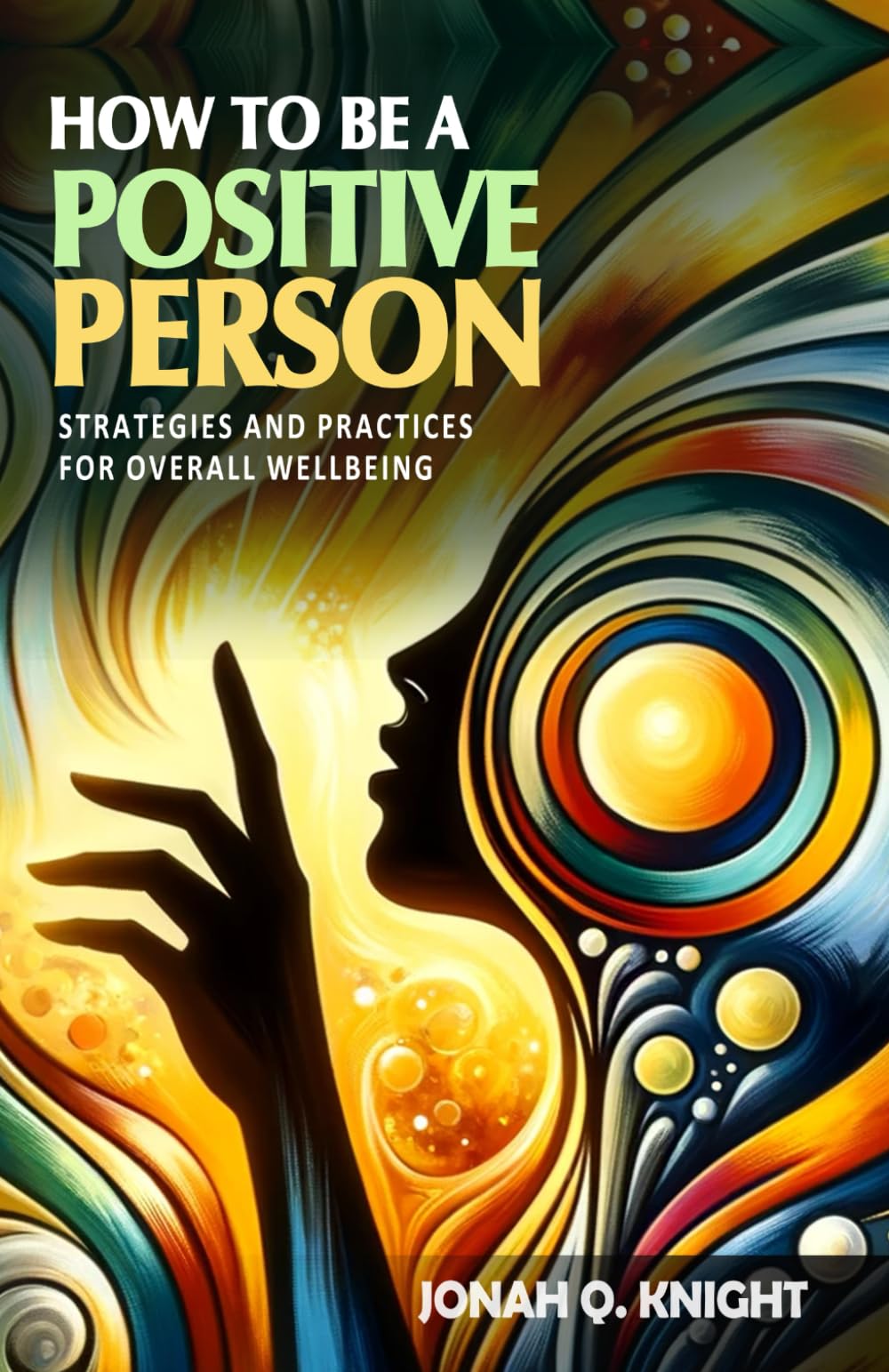 How to Be a Positive Person - Strategies and Practices for Overall Wellbeing: A Guide to Transforming Your Life and Environment. How to Be a Positive Person in Every Aspect of Your Life