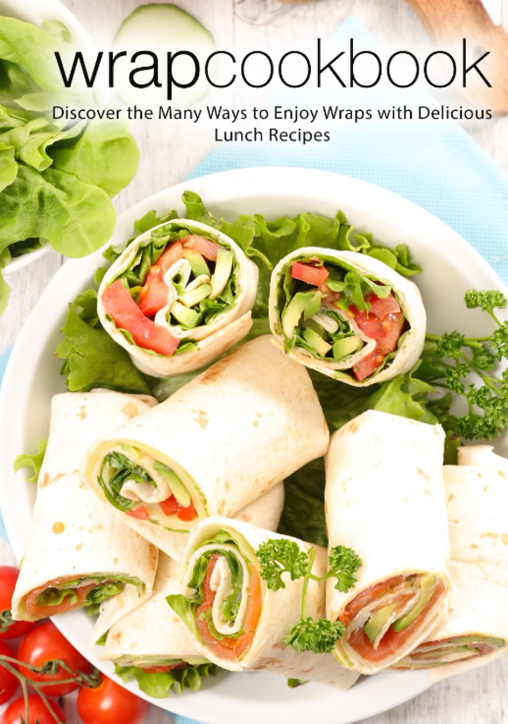 Wrap Cookbook: Discover the Many Ways to Enjoy Wraps with Delicious Lunch Recipes