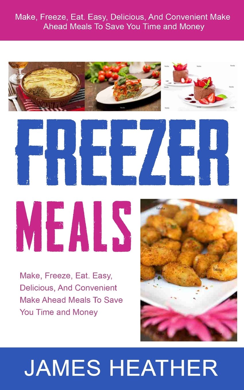 Freezer Meals: Make, Freeze, Eat. Easy, Delicious, And Convenient Make Ahead Meals To Save You Time and Money