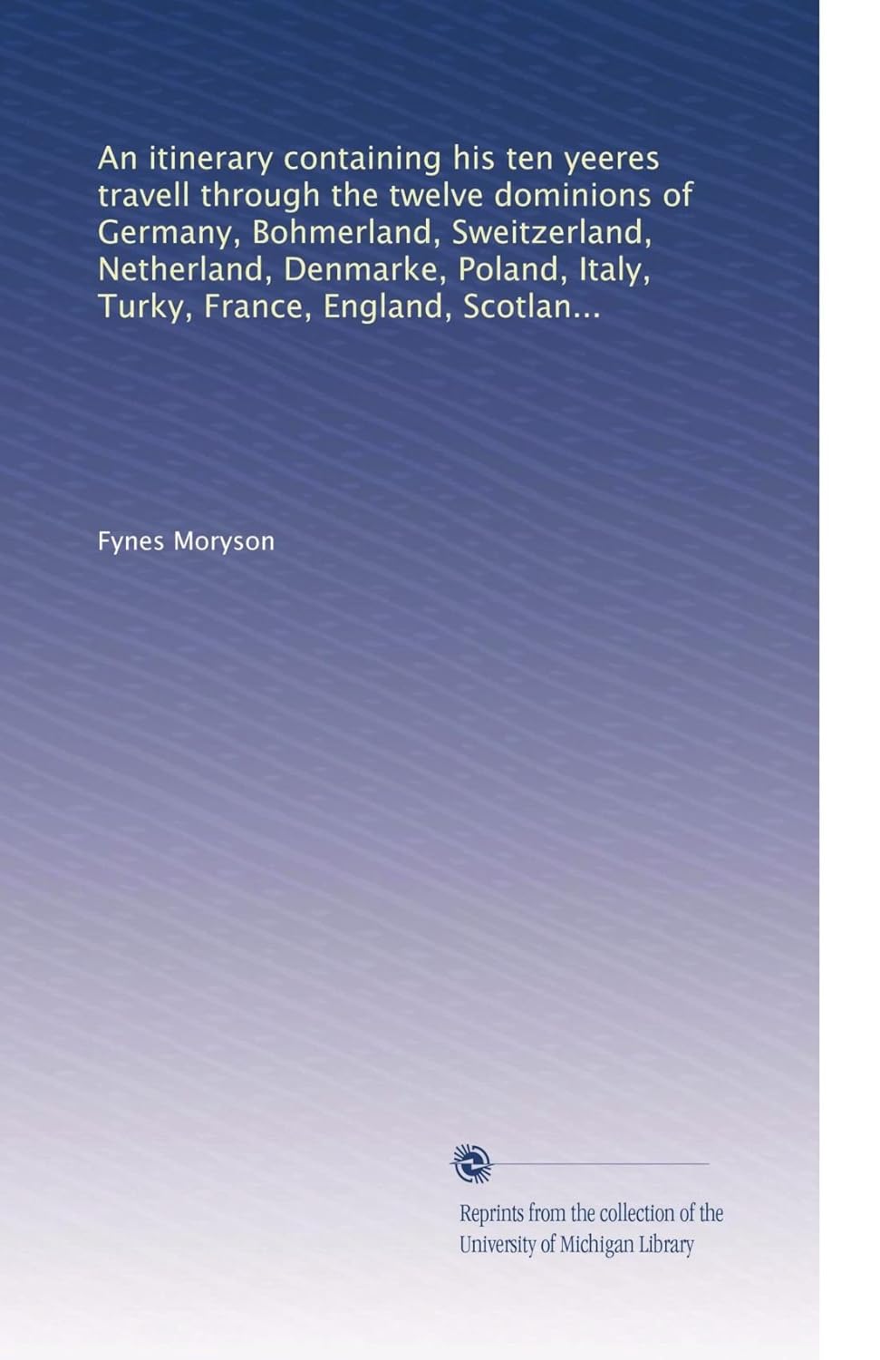 An itinerary containing his ten yeeres travell through the twelve dominions of Germany, Bohmerland, Sweitzerland, Netherland, Denmarke, Poland, Italy, Turky, France, England, Scotland & Ireland.      Paperback – January 1, 1907