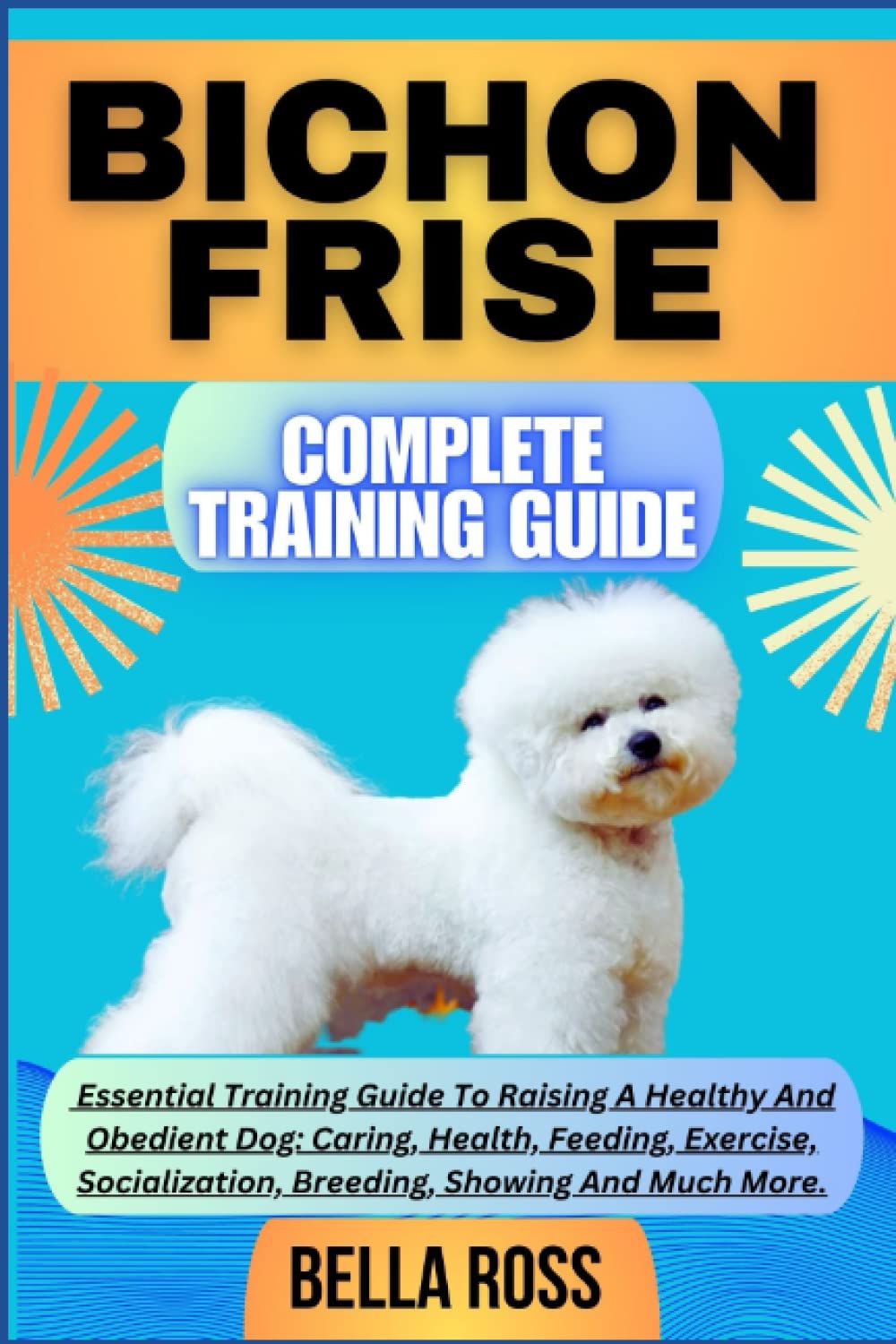 BICHON FRISE COMPLETE TRAINING GUIDE: Essential Training Guide To Raising A Healthy And Obedient Dog: Caring, Health, Feeding, Exercise, Socialization, Breeding, Showing And Much More.