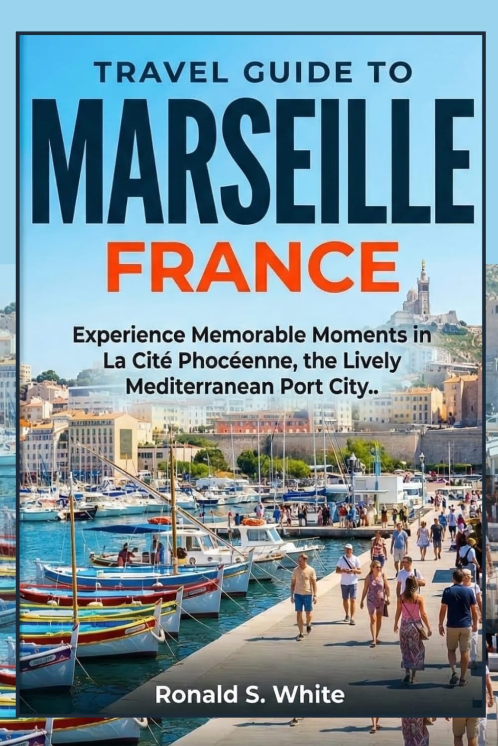 TRAVEL GUIDE TO MARSEILLE FRANCE: Experience Memorable Moments in La Cité Phocéenne, the Lively Mediterranean Port City (TRAVELERS' PREFERENCE GUIDE)