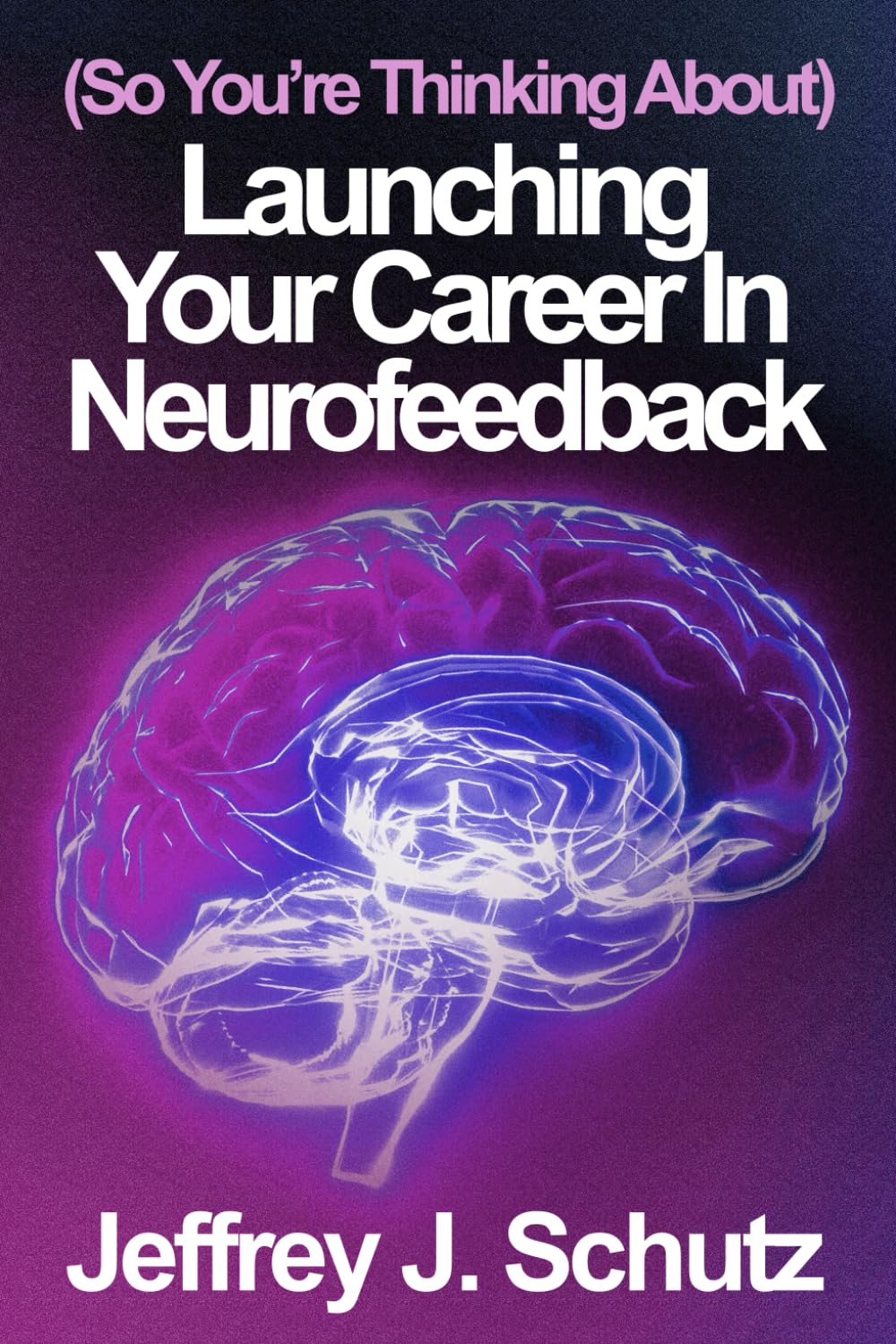 (So You're Thinking About) Launching Your Career in Neurofeedback: (Part I of) The Definitive Real-World Guide to Personal, Business, and Clinical ...