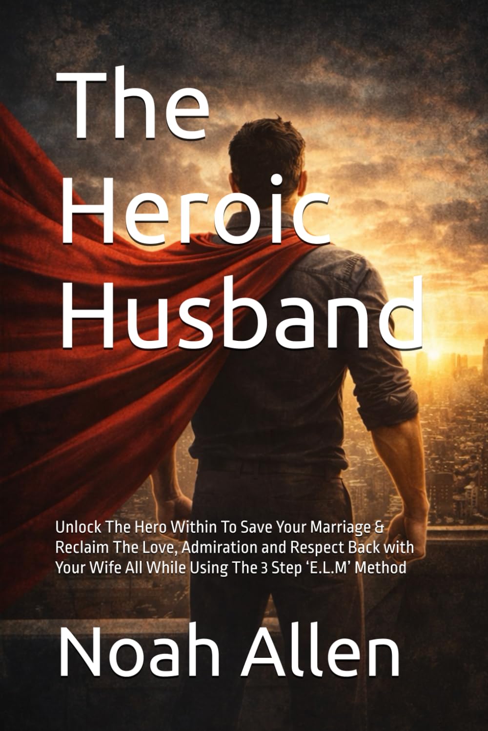 The Heroic Husband: Unlock The Hero Within To Save Your Marriage & Reclaim The Love, Admiration and Respect Back with Your Wife All While Using The 3 Step ‘E.L.M’ Method