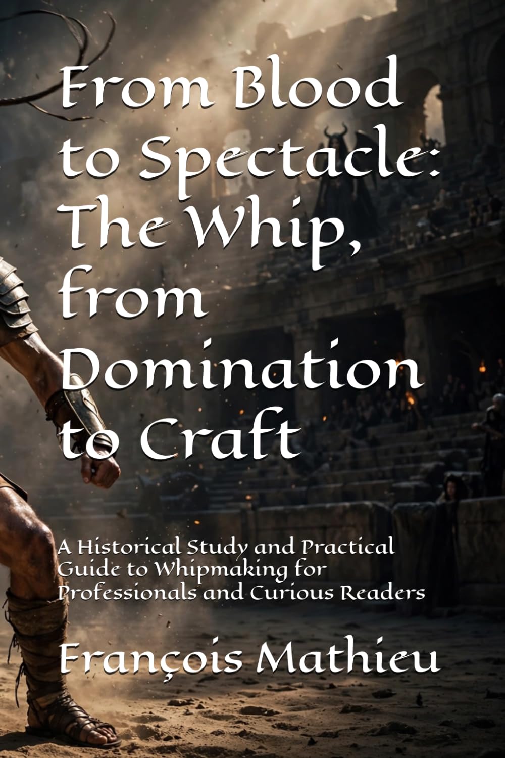 From Blood to Spectacle: The Whip, from Domination to Craft: A Historical Study and Practical Guide to Whipmaking for Professionals and Curious Readers