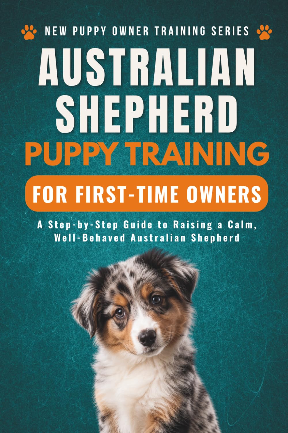 Australian Shepherd Puppy Training for First-Time Owners: A Step-by-Step Guide to Raising a Calm, Well-Behaved Australian Shepherd (New Puppy Owner Training Series)