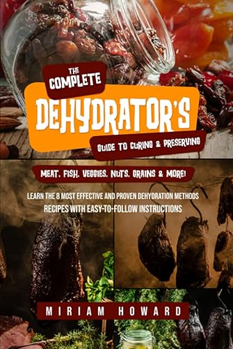 The Complete Dehydrator's Guide to Curing &amp; Preserving Meat, Fish, Veggies, Nuts, Grains &amp; More!: Learn the 8 Most Effective and Proven Dehydration Methods - Recipes with Easy-to-Follow Instructions