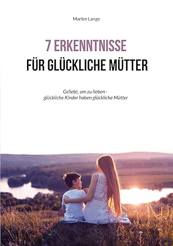 7 Erkenntnisse für glückliche Mütter Geliebt, um zu lieben - glückliche Kinder haben glückliche Mütter (German Edition)