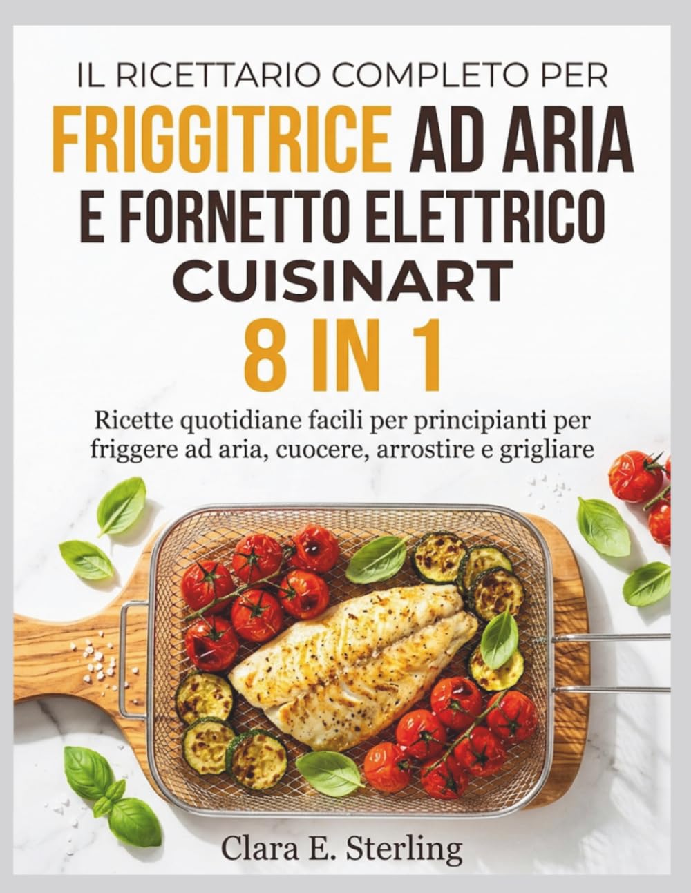 IL RICETTARIO COMPLETO PER FRIGGITRICE AD ARIA E FORNETTO ELETTRICO CUISINART 8 IN 1: Ricette quotidiane facili per principianti per friggere ad aria, cuocere, arrostire e grigliare