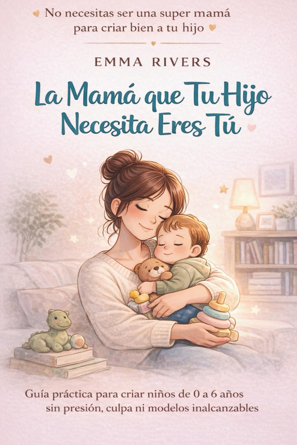 La Mamá que Tu Hijo Necesita Eres Tú: Guía práctica para criar niños de 0 a 6 años sin presión, culpa ni modelos inalcanzables