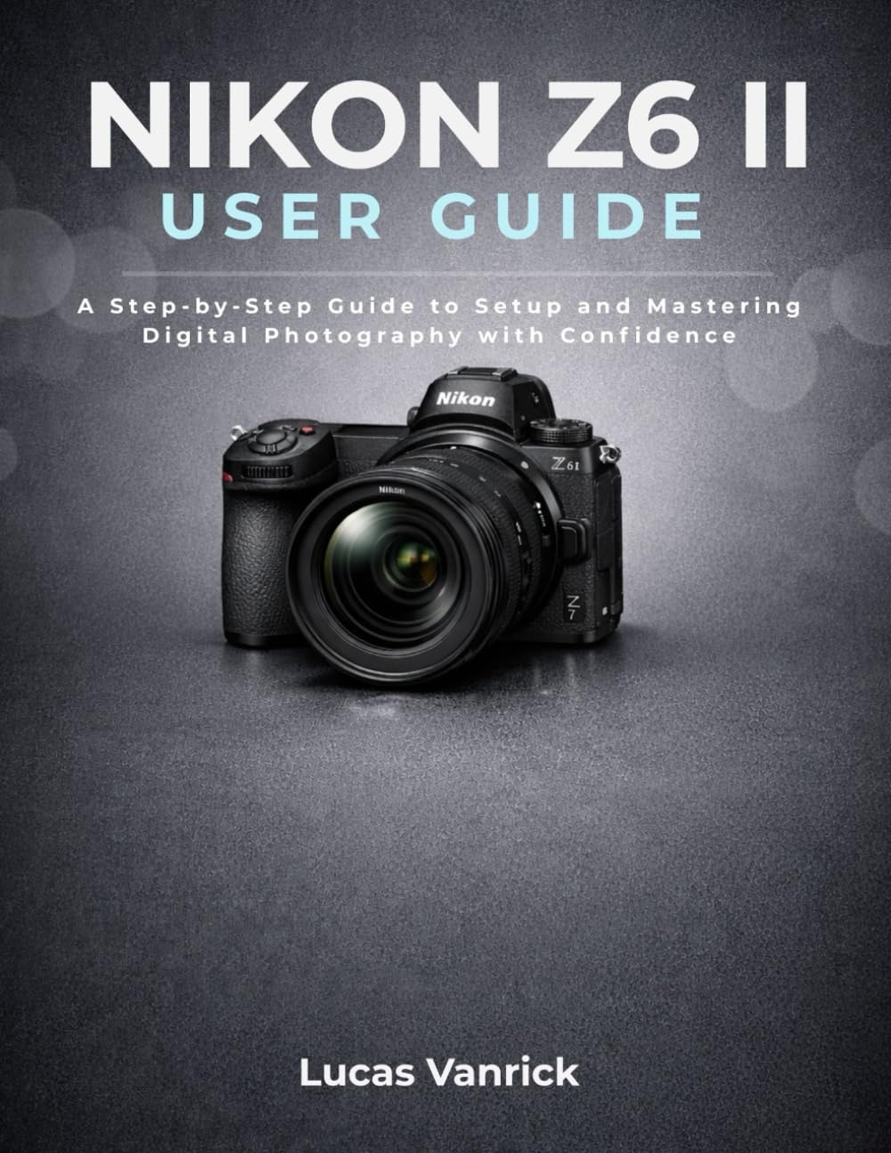 NIKON Z6 II USER GUIDE: A Step-by-Step Guide to Setup and Mastering Digital Photography with Confidence