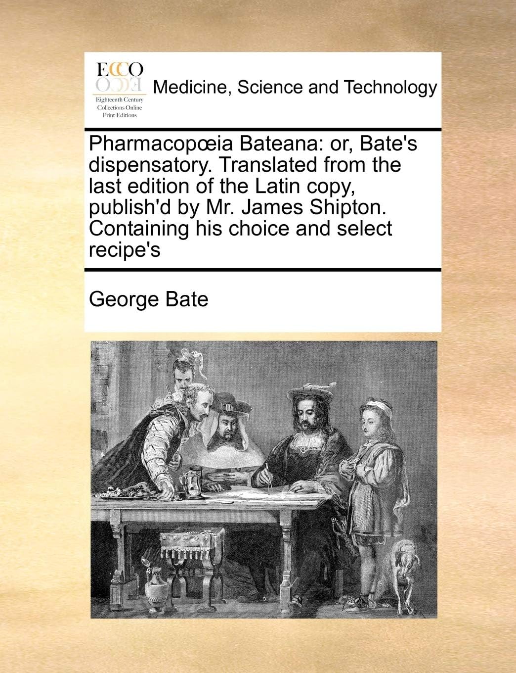 Pharmacopœia Bateana: or, Bate's dispensatory. Translated from the last edition of the Latin copy, publish'd by Mr. James Shipton. Containing his choice and select recipe's