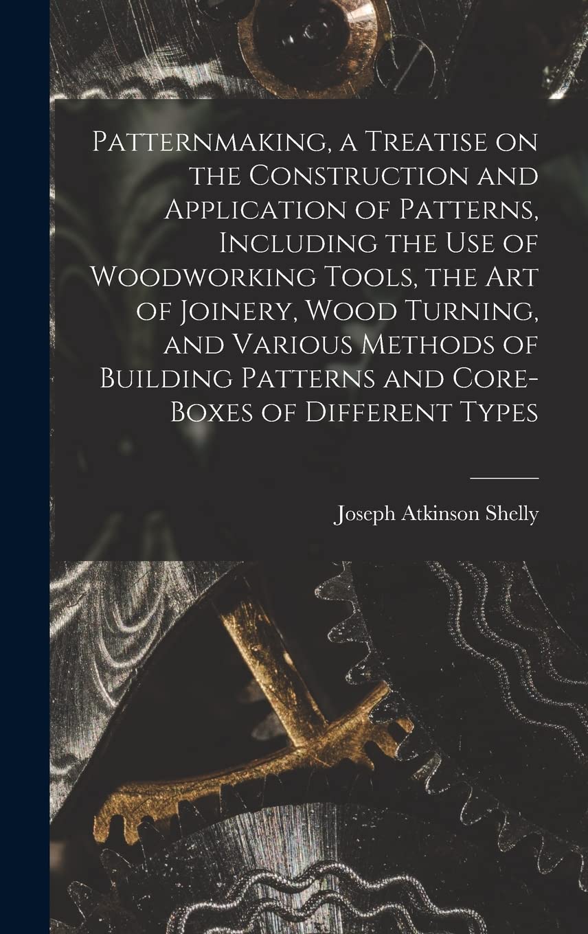 Patternmaking, a Treatise on the Construction and Application of Patterns, Including the use of Woodworking Tools, the art of Joinery, Wood Turning, ... Patterns and Core-boxes of Different Types