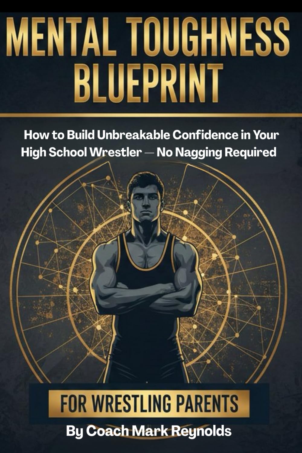 Mental Toughness Blueprint for Wrestling Parents: How to Build Unbreakable Confidence in Your High School Wrestler — No Nagging Required