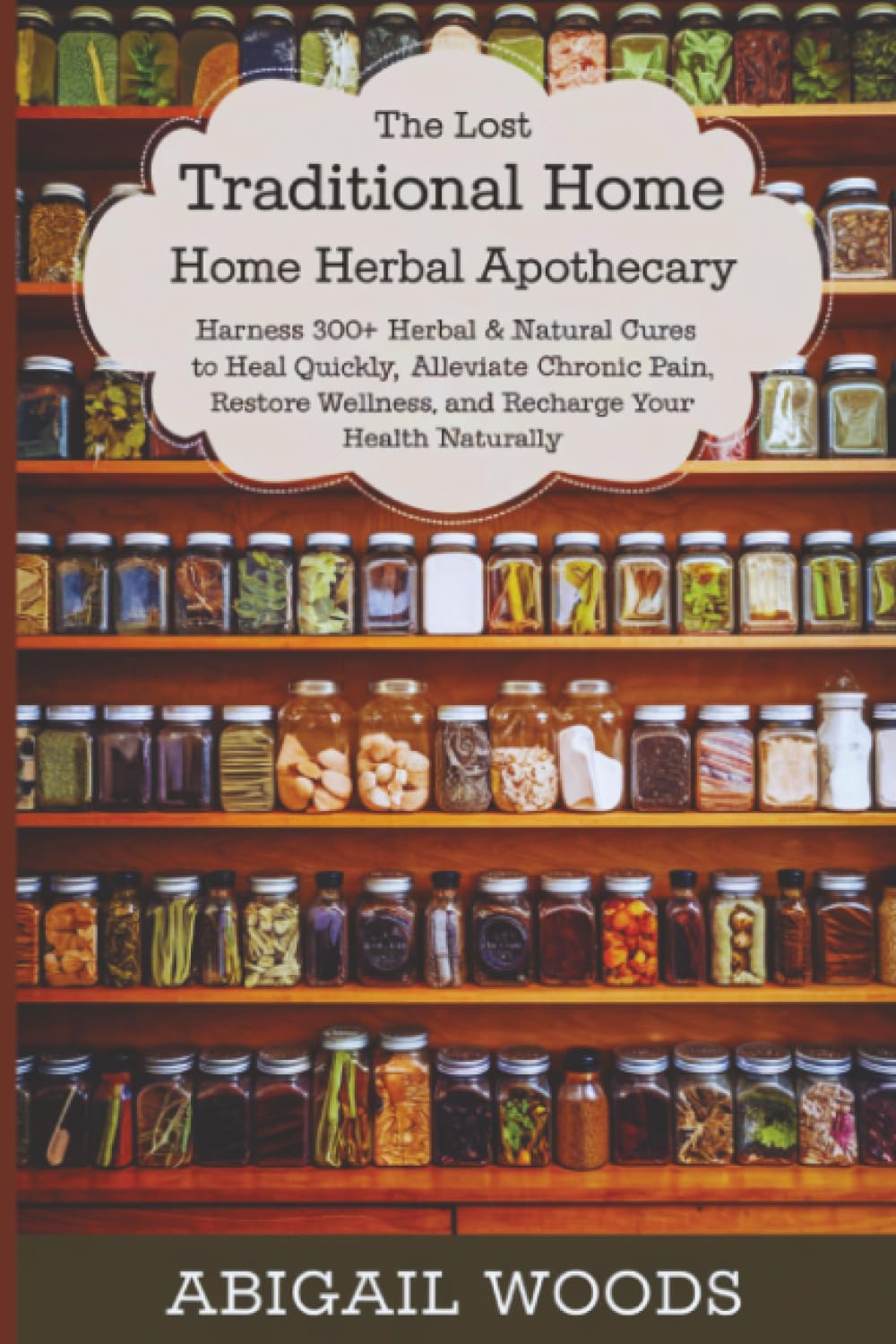 The Lost Traditional Home Herbal Apothecary: Harness 300+ Herbal & Natural Cures to Heal Quickly, Alleviate Chronic Pain, Restore Wellness, and