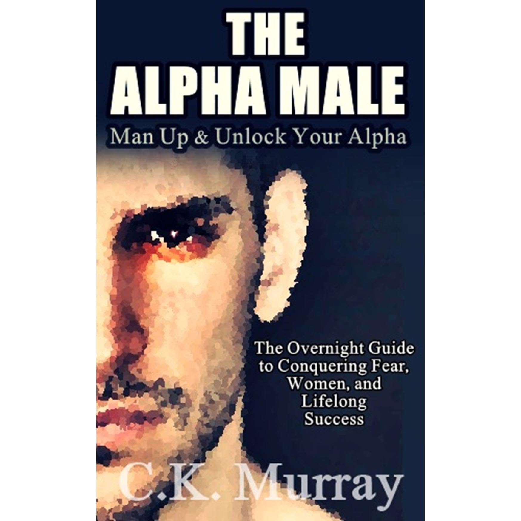 The Alpha Male: MAN UP and Unlock Your Alpha - An Overnight Guide to Conquering Fear, Women, and Lifelong Success