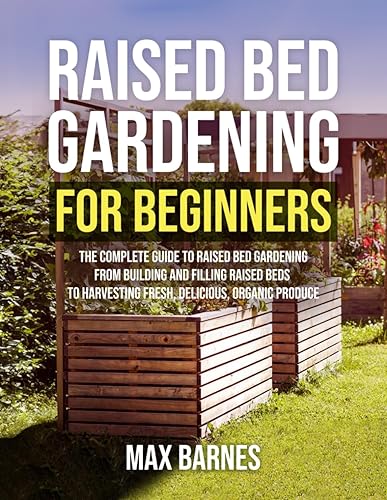 Raised Bed Gardening for Beginners: The Complete Guide to Raised Bed Gardening From Building and Filling Raised Beds to Harvesting Fresh, Delicious, Organic Produce