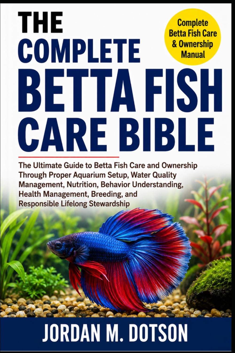 THE COMPLETE BETTA FISH CARE BIBLE: The Ultimate Guide to Betta Fish Care and Ownership Through Proper Aquarium Setup, Water Quality Management, ... and Responsible Lifelong Stewardship