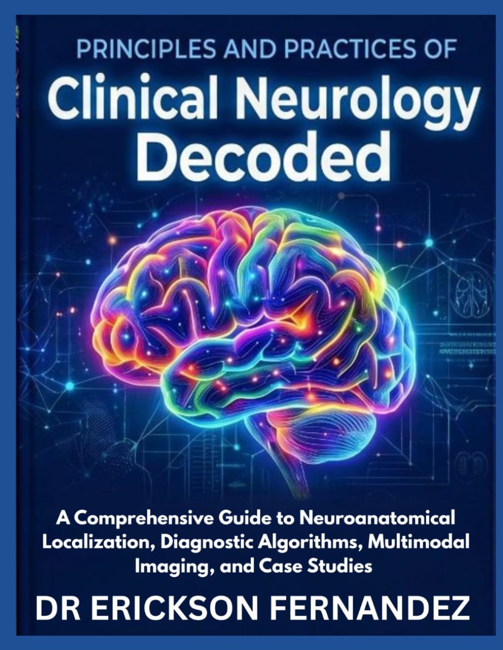 PRINCIPLES AND PRACTICES OF CLINICAL NEUROLOGY DECODED: A Comprehensive Guide to Neuroanatomical Localization, Diagnostic Algorithms, Multimodal Imaging, and Case Studies