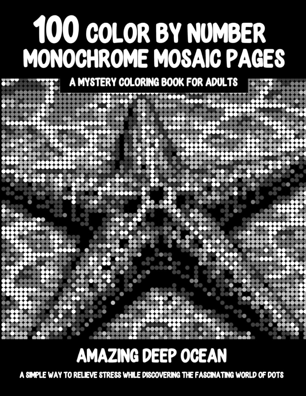 100 Color By Number Monochrome Mosaic Pages - A Mystery Coloring Book For Adults - Amazing Deep Ocean: A Simple Way To Relieve Stress While Discovering The Fascinating World Of Dots
