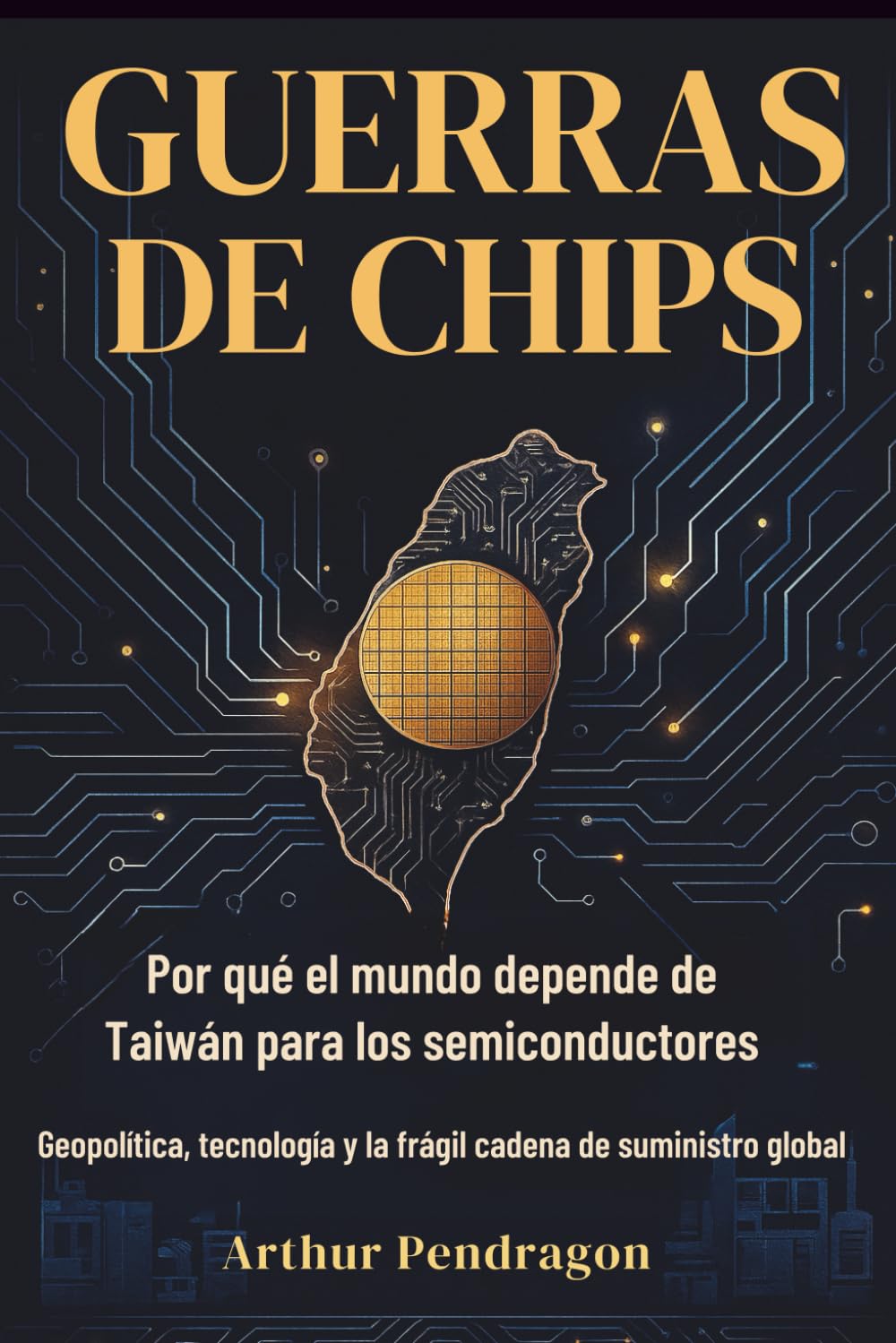 Guerras de Chips: Por qué el mundo depende de Taiwán para los semiconductores. Geopolítica, tecnología y la frágil cadena de suministro global