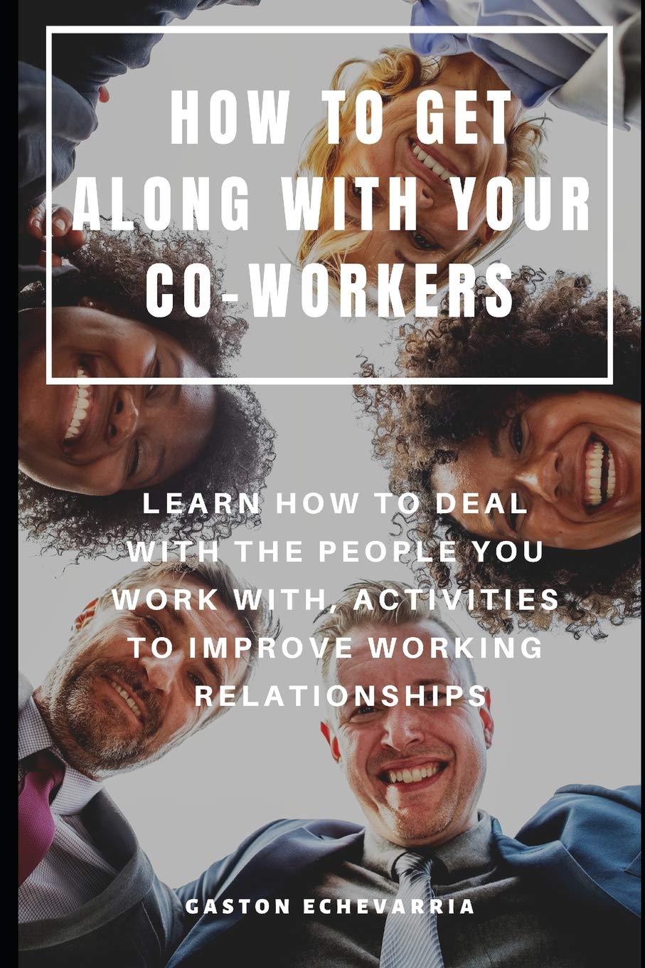HOW TO GET ALONG WITH YOUR CO-WORKERS : LEARN HOW TO DEAL WITH THE PEOPLE YOU WORK WITH, ACTIVITIES TO IMPROVE WORKING RELATIONSHIPS