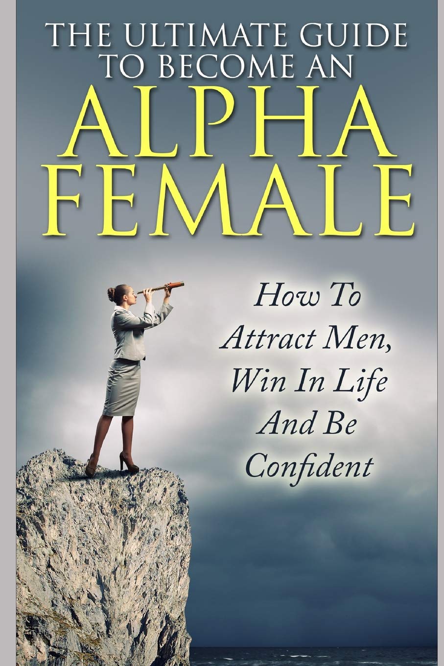 The Ultimate Guide To Become An Alpha Female: How To Attract Men, Win In Life And Be Confident