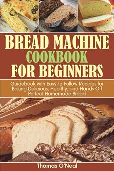 Bread Machine Cookbook for Beginners Guidebook with Easy-to-Follow Recipes for Baking Delicious, Healthy, and Hands-Off Perfect Homemade Bread